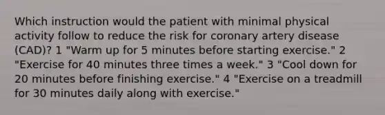 Which instruction would the patient with minimal physical activity follow to reduce the risk for coronary artery disease (CAD)? 1 "Warm up for 5 minutes before starting exercise." 2 "Exercise for 40 minutes three times a week." 3 "Cool down for 20 minutes before finishing exercise." 4 "Exercise on a treadmill for 30 minutes daily along with exercise."