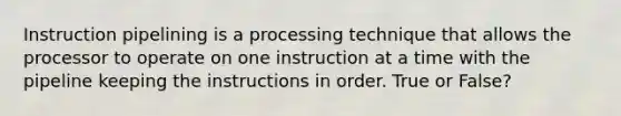 Instruction pipelining is a processing technique that allows the processor to operate on one instruction at a time with the pipeline keeping the instructions in order. True or False?