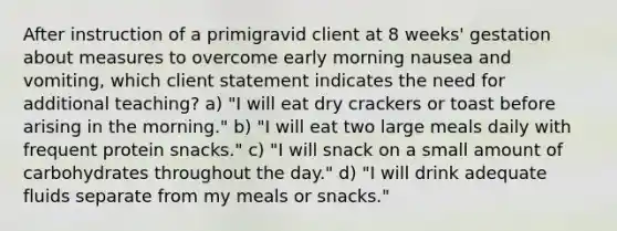 After instruction of a primigravid client at 8 weeks' gestation about measures to overcome early morning nausea and vomiting, which client statement indicates the need for additional teaching? a) "I will eat dry crackers or toast before arising in the morning." b) "I will eat two large meals daily with frequent protein snacks." c) "I will snack on a small amount of carbohydrates throughout the day." d) "I will drink adequate fluids separate from my meals or snacks."