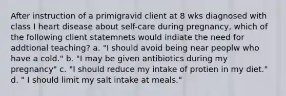 After instruction of a primigravid client at 8 wks diagnosed with class I heart disease about self-care during pregnancy, which of the following client statemnets would indiate the need for addtional teaching? a. "I should avoid being near peoplw who have a cold." b. "I may be given antibiotics during my pregnancy" c. "I should reduce my intake of protien in my diet." d. " I should limit my salt intake at meals."