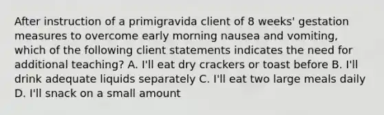 After instruction of a primigravida client of 8 weeks' gestation measures to overcome early morning nausea and vomiting, which of the following client statements indicates the need for additional teaching? A. I'll eat dry crackers or toast before B. I'll drink adequate liquids separately C. I'll eat two large meals daily D. I'll snack on a small amount