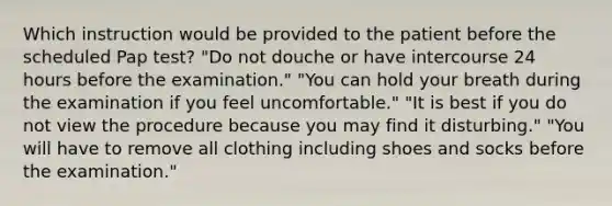 Which instruction would be provided to the patient before the scheduled Pap test? "Do not douche or have intercourse 24 hours before the examination." "You can hold your breath during the examination if you feel uncomfortable." "It is best if you do not view the procedure because you may find it disturbing." "You will have to remove all clothing including shoes and socks before the examination."