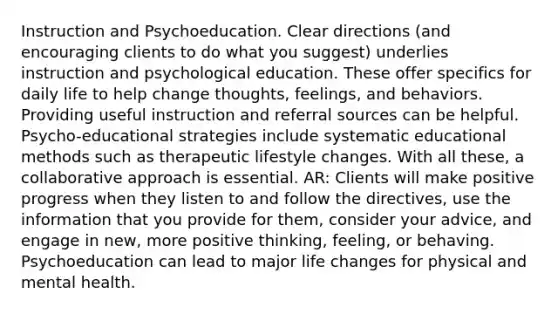 Instruction and Psychoeducation. Clear directions (and encouraging clients to do what you suggest) underlies instruction and psychological education. These offer specifics for daily life to help change thoughts, feelings, and behaviors. Providing useful instruction and referral sources can be helpful. Psycho-educational strategies include systematic educational methods such as therapeutic lifestyle changes. With all these, a collaborative approach is essential. AR: Clients will make positive progress when they listen to and follow the directives, use the information that you provide for them, consider your advice, and engage in new, more positive thinking, feeling, or behaving. Psychoeducation can lead to major life changes for physical and mental health.