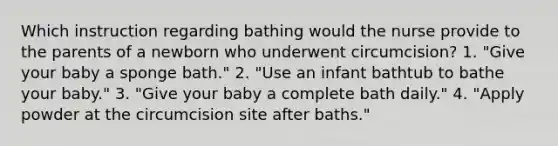 Which instruction regarding bathing would the nurse provide to the parents of a newborn who underwent circumcision? 1. "Give your baby a sponge bath." 2. "Use an infant bathtub to bathe your baby." 3. "Give your baby a complete bath daily." 4. "Apply powder at the circumcision site after baths."