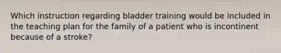 Which instruction regarding bladder training would be included in the teaching plan for the family of a patient who is incontinent because of a stroke?