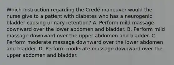 Which instruction regarding the Credé maneuver would the nurse give to a patient with diabetes who has a neurogenic bladder causing urinary retention? A. Perform mild massage downward over the lower abdomen and bladder. B. Perform mild massage downward over the upper abdomen and bladder. C. Perform moderate massage downward over the lower abdomen and bladder. D. Perform moderate massage downward over the upper abdomen and bladder.