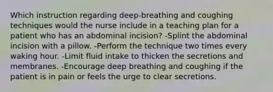 Which instruction regarding deep-breathing and coughing techniques would the nurse include in a teaching plan for a patient who has an abdominal incision? -Splint the abdominal incision with a pillow. -Perform the technique two times every waking hour. -Limit fluid intake to thicken the secretions and membranes. -Encourage deep breathing and coughing if the patient is in pain or feels the urge to clear secretions.