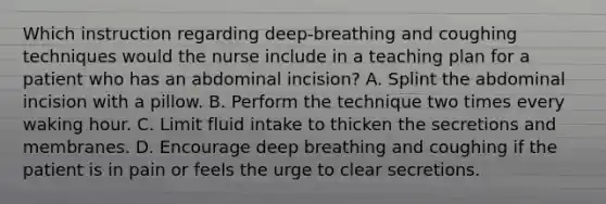 Which instruction regarding deep-breathing and coughing techniques would the nurse include in a teaching plan for a patient who has an abdominal incision? A. Splint the abdominal incision with a pillow. B. Perform the technique two times every waking hour. C. Limit fluid intake to thicken the secretions and membranes. D. Encourage deep breathing and coughing if the patient is in pain or feels the urge to clear secretions.