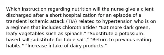 Which instruction regarding nutrition will the nurse give a client discharged after a short hospitalization for an episode of a transient ischemic attack (TIA) related to hypertension who is on a regimen that includes chlorothiazide? "Eat more dark green, leafy vegetables such as spinach." "Substitute a potassium-based salt substitute for table salt." "Return to previous eating habits." "Increase intake of dairy products."