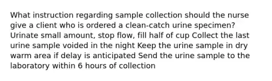 What instruction regarding sample collection should the nurse give a client who is ordered a clean-catch urine specimen? Urinate small amount, stop flow, fill half of cup Collect the last urine sample voided in the night Keep the urine sample in dry warm area if delay is anticipated Send the urine sample to the laboratory within 6 hours of collection