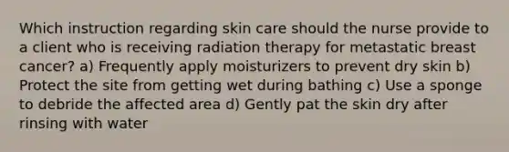 Which instruction regarding skin care should the nurse provide to a client who is receiving radiation therapy for metastatic breast cancer? a) Frequently apply moisturizers to prevent dry skin b) Protect the site from getting wet during bathing c) Use a sponge to debride the affected area d) Gently pat the skin dry after rinsing with water