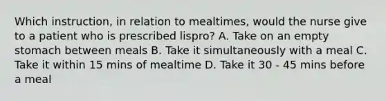 Which instruction, in relation to mealtimes, would the nurse give to a patient who is prescribed lispro? A. Take on an empty stomach between meals B. Take it simultaneously with a meal C. Take it within 15 mins of mealtime D. Take it 30 - 45 mins before a meal