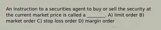 An instruction to a securities agent to buy or sell the security at the current market price is called a ________. A) limit order B) market order C) stop loss order D) margin order