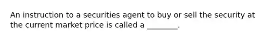 An instruction to a securities agent to buy or sell the security at the current market price is called a ________.