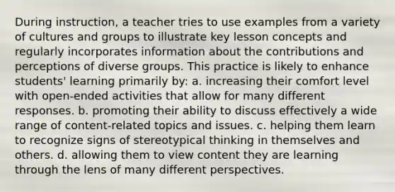 During instruction, a teacher tries to use examples from a variety of cultures and groups to illustrate key lesson concepts and regularly incorporates information about the contributions and perceptions of diverse groups. This practice is likely to enhance students' learning primarily by: a. increasing their comfort level with open-ended activities that allow for many different responses. b. promoting their ability to discuss effectively a wide range of content-related topics and issues. c. helping them learn to recognize signs of stereotypical thinking in themselves and others. d. allowing them to view content they are learning through the lens of many different perspectives.