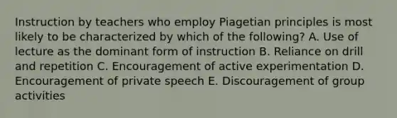 Instruction by teachers who employ Piagetian principles is most likely to be characterized by which of the following? A. Use of lecture as the dominant form of instruction B. Reliance on drill and repetition C. Encouragement of active experimentation D. Encouragement of private speech E. Discouragement of group activities