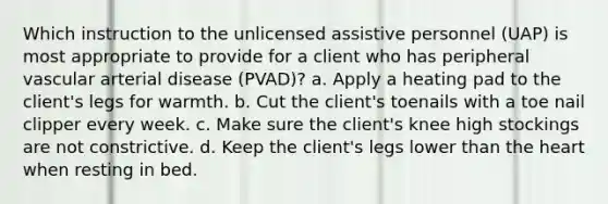 Which instruction to the unlicensed assistive personnel (UAP) is most appropriate to provide for a client who has peripheral vascular arterial disease (PVAD)? a. Apply a heating pad to the client's legs for warmth. b. Cut the client's toenails with a toe nail clipper every week. c. Make sure the client's knee high stockings are not constrictive. d. Keep the client's legs lower than the heart when resting in bed.