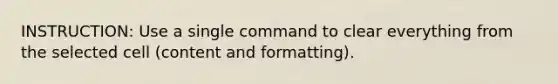 INSTRUCTION: Use a single command to clear everything from the selected cell (content and formatting).