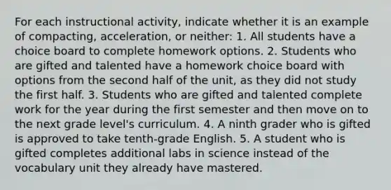 For each instructional activity, indicate whether it is an example of compacting, acceleration, or neither: 1. All students have a choice board to complete homework options. 2. Students who are gifted and talented have a homework choice board with options from the second half of the unit, as they did not study the first half. 3. Students who are gifted and talented complete work for the year during the first semester and then move on to the next grade level's curriculum. 4. A ninth grader who is gifted is approved to take tenth-grade English. 5. A student who is gifted completes additional labs in science instead of the vocabulary unit they already have mastered.