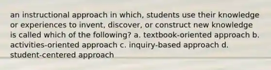 an instructional approach in which, students use their knowledge or experiences to invent, discover, or construct new knowledge is called which of the following? a. textbook-oriented approach b. activities-oriented approach c. inquiry-based approach d. student-centered approach