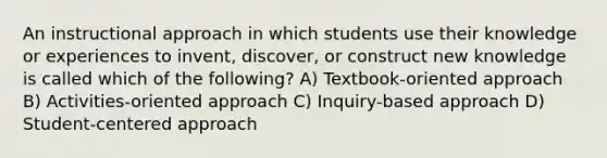 An instructional approach in which students use their knowledge or experiences to invent, discover, or construct new knowledge is called which of the following? A) Textbook-oriented approach B) Activities-oriented approach C) Inquiry-based approach D) Student-centered approach