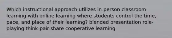 Which instructional approach utilizes in-person classroom learning with online learning where students control the time, pace, and place of their learning? blended presentation role-playing think-pair-share cooperative learning