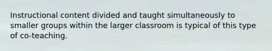 Instructional content divided and taught simultaneously to smaller groups within the larger classroom is typical of this type of co-teaching.