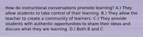 How do instructional conversations promote learning? A.) They allow students to take control of their learning. B.) They allow the teacher to create a community of learners. C.) They provide students with authentic opportunities to share their ideas and discuss what they are learning. D.) Both B and C