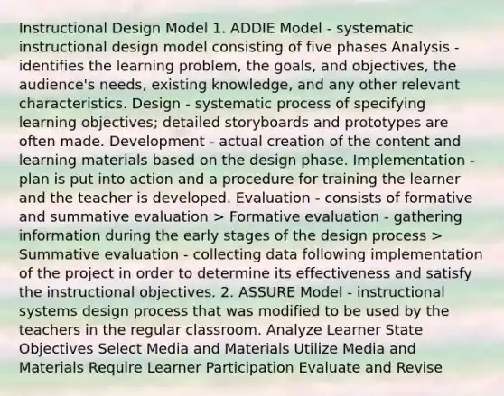 Instructional Design Model 1. ADDIE Model - systematic instructional design model consisting of five phases Analysis - identifies the learning problem, the goals, and objectives, the audience's needs, existing knowledge, and any other relevant characteristics. Design - systematic process of specifying learning objectives; detailed storyboards and prototypes are often made. Development - actual creation of the content and learning materials based on the design phase. Implementation - plan is put into action and a procedure for training the learner and the teacher is developed. Evaluation - consists of formative and summative evaluation > Formative evaluation - gathering information during the early stages of the design process > Summative evaluation - collecting data following implementation of the project in order to determine its effectiveness and satisfy the instructional objectives. 2. ASSURE Model - instructional systems design process that was modified to be used by the teachers in the regular classroom. Analyze Learner State Objectives Select Media and Materials Utilize Media and Materials Require Learner Participation Evaluate and Revise