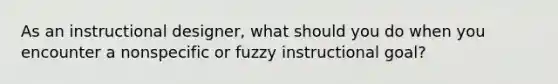 As an instructional designer, what should you do when you encounter a nonspecific or fuzzy instructional goal?