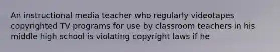 An instructional media teacher who regularly videotapes copyrighted TV programs for use by classroom teachers in his middle high school is violating <a href='https://www.questionai.com/knowledge/k4g8kryOH1-copyright-law' class='anchor-knowledge'>copyright law</a>s if he