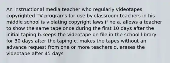 An instructional media teacher who regularly videotapes copyrighted TV programs for use by classroom teachers in his middle school is violating copyright laws if he a. allows a teacher to show the same tape once during the first 10 days after the initial taping b.keeps the videotape on file in the school library for 30 days after the taping c. makes the tapes without an advance request from one or more teachers d. erases the videotape after 45 days