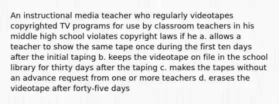 An instructional media teacher who regularly videotapes copyrighted TV programs for use by classroom teachers in his middle high school violates copyright laws if he a. allows a teacher to show the same tape once during the first ten days after the initial taping b. keeps the videotape on file in the school library for thirty days after the taping c. makes the tapes without an advance request from one or more teachers d. erases the videotape after forty-five days