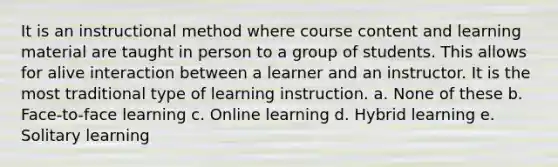 It is an instructional method where course content and learning material are taught in person to a group of students. This allows for alive interaction between a learner and an instructor. It is the most traditional type of learning instruction. a. None of these b. Face-to-face learning c. Online learning d. Hybrid learning e. Solitary learning