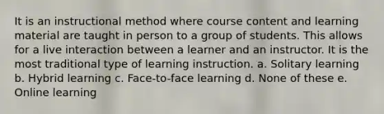 It is an instructional method where course content and learning material are taught in person to a group of students. This allows for a live interaction between a learner and an instructor. It is the most traditional type of learning instruction. a. Solitary learning b. Hybrid learning c. Face-to-face learning d. None of these e. Online learning