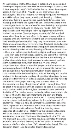 An instructional method that gives a detailed and personalized roadmap of expectations for each student 6 steps: 1. Pre-assess 2. Learning objectives 3. Individualize instruction 4. Assess/post-assess 5. Move on OR 6. Provide (more) instruction 4 big advantages: - Ensures students have the prerequisite knowledge and skills before they move on with their learning. - Offers alternative learning opportunities build students' success with learning, and breaks the cycle of failure - Makes teachers more knowledgeable about the status of student learning, and guides and adjusts planning based on students' needs - Sets high expectations with meaningful learning objectives that every student can master Disadvantages: students DO fail and feel lousy when they do so (and often try to avoid classes in those subjects later on) Reminder: students can accumulate gaps in their knowledge/learning that they may have to overcome later Students continuously receive corrective feedback and advice for improvement form the teacher regarding their specified tasks. Mastery learning takes student learning differences into account — their prior achievements, learning styles, and learning paces — and then sets individualized, specific, and sequential learning goals. Teachers often give corrective feedback immediately to enable students to know their areas of weakness and work on them. Appropriate instruction and time: "A well-known proposition from Bloom states that 90 percent of students can learn required content if they are given appropriate instruction and enough time. Appropriate instruction means teachers compartmentalize the learning into units of learning and require students to demonstrate mastery of specified objectives for one unit before they move on to the next unit. Enough time refers to the amount of engaged learning time students need to demonstrate mastery of objectives." What is enough time? it'd be great if we could get 90% of students to pass a class but it's much easier said than done (given time constraints and other limitations) The teacher needs to clearly define mastery and plan for such. Then, the teacher implements the plan and tracks students' progress throughout (this is KEY). - Clearly define what teachers expect all students to learn by formulating a set of objectives - Prepare a final or summative assessment covering these objectives and determine what level of mastery teachers expect all students to achieve - Break the learning into a sequence of smaller units - Determine the objectives teachers will cover in each unit How do teachers find time to revise learning for those who don't meet the standard? - the 5% rule: The slowest 5 percent of learners need an estimated five times as much time to reach mastery as do the fastest 5 percent of learners. - before/after school, FAB, altered school week Theorist: Benjamin Bloom (also known for Bloom's taxonomy)