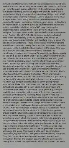 Instructional Modification: Instructional adaptations coupled with modifications of the learning environment are powerful tools that can help the pupil sustain attention while cultivating a climate that fosters learning and encourages the child to control his or her behavior. Many strategies for instructing children with ADHD are simply good teaching methods. Letting students know what is expected of them, using visual aids, providing cues for expected behavior, and giving written as well as oral instructions all help children focus their attention and remember important points. In addition, children with ADHD may require other accommodations to help them learn. Even if a student is ineligible for a special education, general educators are required, under Section 504 of PL 93-112, to accommodate individual differences and learning styles of children who exhibit an impairment (such as ADHD) that substantially limits a major life activity such as learning. These instructional recommendations are still appropriate in twenty-first-century classrooms. Place the youngster in the least distracting location in the class. This may be in front of the class, away from doors, windows, air conditioners, heaters, and high-traffic areas. It may be necessary for the child to face a blank wall or be in a study carrel to enable him or her to focus attention. Surround the student with good role models, preferably peers that the child views as significant others. Encourage peer tutoring and cooperative learning. Maintain a low pupil-teacher ratio whenever possible through the use of aides and volunteers. Avoid unnecessary changes in schedules and monitor transitions because the child with ADHD often has difficulty coping with changes. When unavoidable disruptions do occur, prepare the student as much as possible by explaining the situation and what behaviors are appropriate. Maintain eye contact with the student when giving verbal instructions. Make directions clear, concise, and simple. Repeat instructions as needed in a calm voice. Combine visual and tactile cues with verbal instructions since, generally, multiple modalities of instruction will be more effective in maintaining attention and increasing learning. Make lists that help the student organize tasks. Have the student check them off when he or she is finished. Students should complete study guides when listening to presentations. Adapt worksheets so that there is less material on each page. Break assignments into small chunks. Provide immediate feedback on each assignment. Allow extra time if needed for the student to finish the assignment. Ensure that the student has recorded homework assignments each day before leaving school. If necessary, set up a home-school program in which the parents help the child organize and complete the homework. If the child has difficulty staying in one place at school, alternate sitting with standing and activities that require moving around during the day. Provide activities that require active participation, such as talking through problems or acting out the steps. Use learning aids such as computers, calculators, tape recorders, and programmed learning materials. They help to structure learning and maintain interest and motivation. Provide the student opportunities to demonstrate strengths at school. Set up times in which the student can assist _______________ .