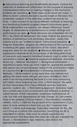 ● Instructional planning and modification decisions: involve the collection of assessment information for the purpose of planning individualized instruction or making changes in the instruction students are receiving. ● Three types of decisions are made: ○ What to teach: content decisions usually made on the basis of a systematic analysis of the skills that students do and do not have. ○ How to teach it: by trying different methods of teaching and monitoring students progress toward instructional goals. ○ What expectations are realistic: are always inferences, based largely on observations of performance in school settings and performance on tests. ● These decisions are embedded into the IEP ○ No Child Left Behind Act: the major federal law governing delivery of elementary and secondary education, states that schools are to use "evidence based" instructional practices. ● Program Evaluation: gauging the effectiveness of the curriculum in meeting the goals and objectives of the school. See which programs work for the students. ● Resource Allocation: use of assessment information for the purpose of deciding what kinds of resources and supports individual students need in order to be successful in school. ● Selecting Assessment Methods: should be driven by ○ Referral information ○ Background information ○ Hypotheses about what you think might be causing the problems that people are concerned about (what in the environment might be causing this) ● Considerations in Choosing Assessment Methods: ○ Multi-method: using <a href='https://www.questionai.com/knowledge/keWHlEPx42-more-than' class='anchor-knowledge'>more than</a> one method and getting the same result will give you more confidence. Don't want to do during screening because it is too time consuming, but helpful when analyzing one child. ○ Multi-Source: You want to hear information from many different sources: teachers, parents, student, etc. ○ Multi-Setting Approach: Someone might act a certain way in one environment and different in another. ○ Latest Version of the instrument: sometimes hard because of cost, but kids and expectations for kids change. So instruments have to be updated. (Ethical matter) ○ Psychometric: reliability, validity, norms ○ Valid for the purpose of the assessment (if you want to know someone's head size you don't measure their hand) ○ Culture and language: Especially important for ELL. No such thing as a culture free assessment, everything we do is imbedded in culture. How much is culture impacting the performance? And what does the mean for how you interpret the results ○ Development: Age, maturity, and what is the appropriate assessment.