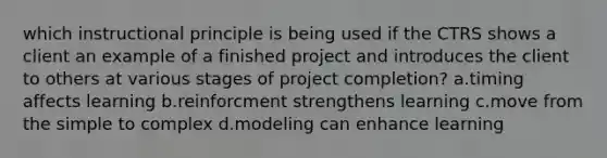 which instructional principle is being used if the CTRS shows a client an example of a finished project and introduces the client to others at various stages of project completion? a.timing affects learning b.reinforcment strengthens learning c.move from the simple to complex d.modeling can enhance learning