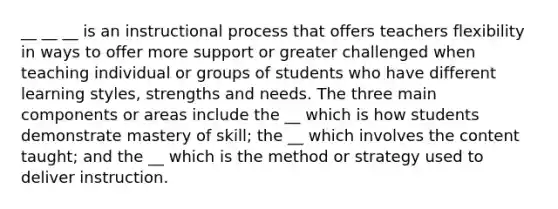 __ __ __ is an instructional process that offers teachers flexibility in ways to offer more support or greater challenged when teaching individual or groups of students who have different learning styles, strengths and needs. The three main components or areas include the __ which is how students demonstrate mastery of skill; the __ which involves the content taught; and the __ which is the method or strategy used to deliver instruction.