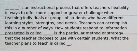 __ __ __ is an instructional process that offers teachers flexibility in ways to offer more support or greater challenge when teaching individuals or groups of students who have different learning styles, strengths, and needs. Teachers can accomplish this in a number of ways. How students respond to information presented is called __. __ is the particular method or strategy that the teacher chooses to use with certain students, What the teacher plans to teach is called __.