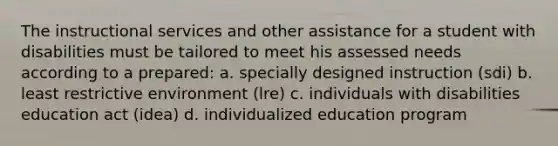 The instructional services and other assistance for a student with disabilities must be tailored to meet his assessed needs according to a​ prepared: a. specially designed instruction (sdi) b. least restrictive environment (lre) c. individuals with disabilities education act (idea) d. individualized education program