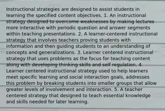 Instructional strategies are designed to assist students in learning the specified content objectives. 1. An instructional strategy designed to overcome weaknesses by making lectures more interactive with periodic question and answer segments within teaching presentations. 2. A learner-centered instructional strategy that involves teachers proving students with information and then guiding students to an understanding of concepts and generalizations. 3. Learner centered instructional strategy that uses problems as the focus for teaching content along with developing thinking skills and self regulation. 4. Learner centered instructional strategy used to help learners meet specific learning and social interaction goals, addresses this problem by breaking students into smaller groups that allow greater levels of involvement and interaction. 5. A teacher centered strategy that designed to teach essential knowledge and skills needed for later learning.