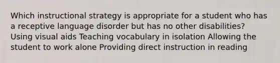 Which instructional strategy is appropriate for a student who has a receptive language disorder but has no other disabilities? Using visual aids Teaching vocabulary in isolation Allowing the student to work alone Providing direct instruction in reading