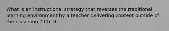 What is an instructional strategy that reverses the traditional learning environment by a teacher delivering content outside of the classroom? Ch. 9