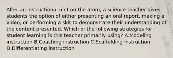 After an instructional unit on the atom, a science teacher gives students the option of either presenting an oral report, making a video, or performing a skit to demonstrate their understanding of the content presented. Which of the following strategies for student learning is this teacher primarily using? A.Modeling instruction B.Coaching instruction C.Scaffolding instruction D.Differentiating instruction