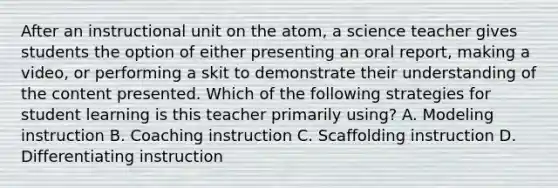 After an instructional unit on the atom, a science teacher gives students the option of either presenting an oral report, making a video, or performing a skit to demonstrate their understanding of the content presented. Which of the following strategies for student learning is this teacher primarily using? A. Modeling instruction B. Coaching instruction C. Scaffolding instruction D. Differentiating instruction