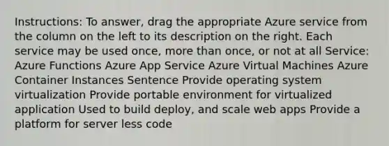 Instructions: To answer, drag the appropriate Azure service from the column on the left to its description on the right. Each service may be used once, more than once, or not at all Service: Azure Functions Azure App Service Azure Virtual Machines Azure Container Instances Sentence Provide operating system virtualization Provide portable environment for virtualized application Used to build deploy, and scale web apps Provide a platform for server less code