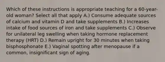 Which of these instructions is appropriate teaching for a 60-year-old woman? Select all that apply A.) Consume adequate sources of calcium and vitamin D and take supplements B.) Increases intake of food sources of iron and take supplements C.) Observe for unilateral leg swelling when taking hormone replacement therapy (HRT) D.) Remain upright for 30 minutes when taking bisphosphonate E.) Vaginal spotting after menopause if a common, insignificant sign of aging.