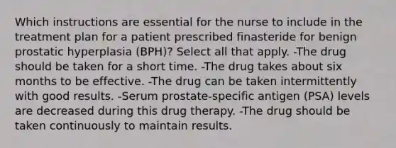 Which instructions are essential for the nurse to include in the treatment plan for a patient prescribed finasteride for benign prostatic hyperplasia (BPH)? Select all that apply. -The drug should be taken for a short time. -The drug takes about six months to be effective. -The drug can be taken intermittently with good results. -Serum prostate-specific antigen (PSA) levels are decreased during this drug therapy. -The drug should be taken continuously to maintain results.